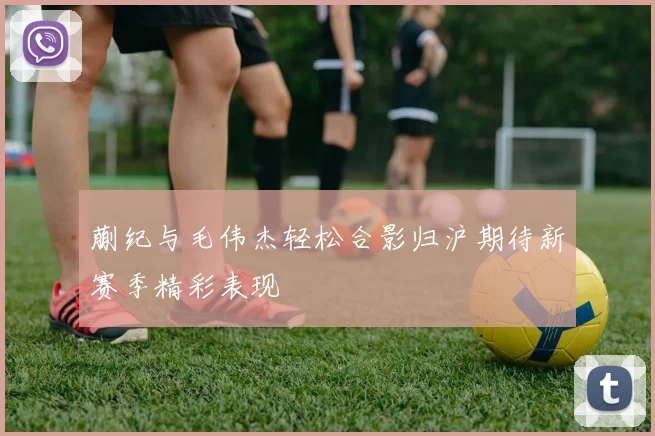 蒯纪与毛伟杰轻松合影归沪期待新赛季精彩表现