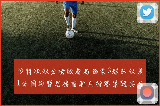 沙特联积分榜胶着局面前3球队仅差1分国民暂居榜首胜利待赛紧随其后