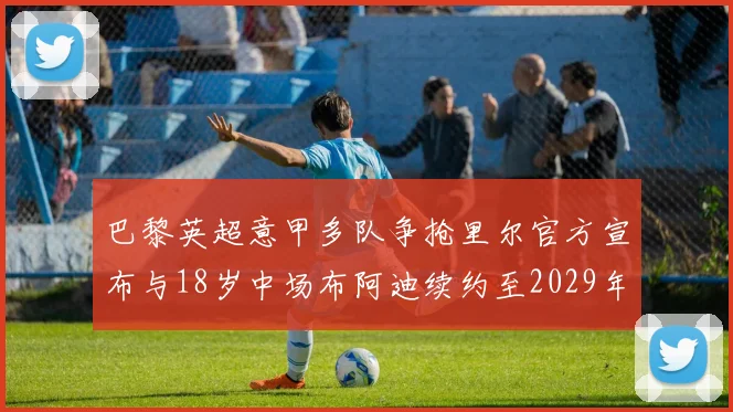 巴黎英超意甲多队争抢里尔官方宣布与18岁中场布阿迪续约至2029年