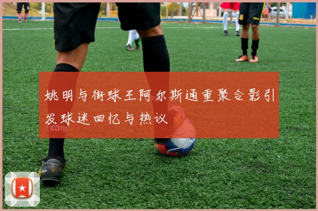 姚明与街球王阿尔斯通重聚合影引发球迷回忆与热议