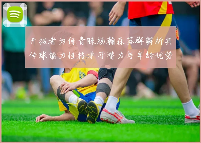 开拓者为何青睐杨瀚森苏群解析其传球能力性格学习潜力与年龄优势