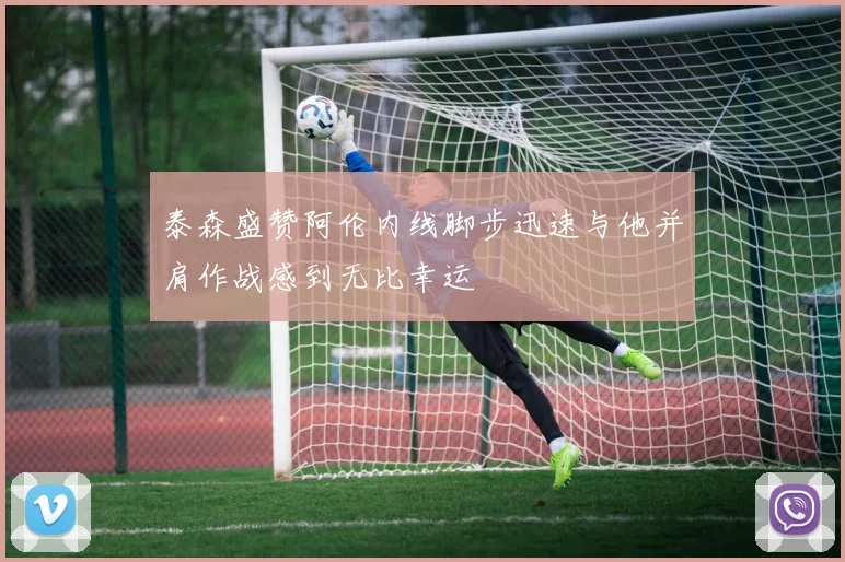泰森盛赞阿伦内线脚步迅速与他并肩作战感到无比幸运