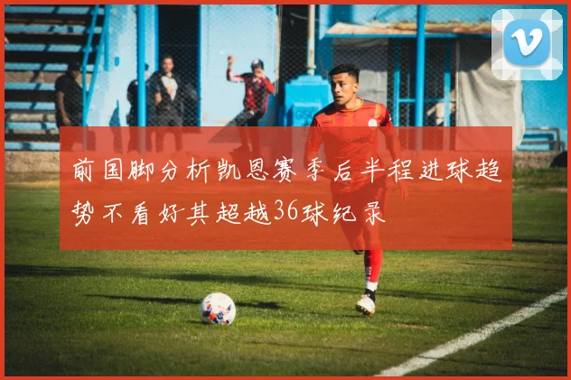 前国脚分析凯恩赛季后半程进球趋势不看好其超越36球纪录