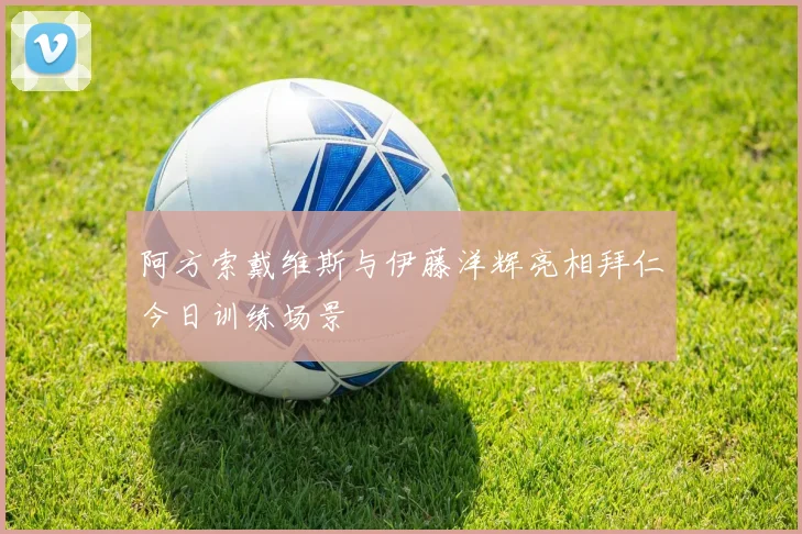 阿方索戴维斯与伊藤洋辉亮相拜仁今日训练场景